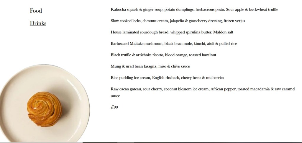 Menu at Plates, vegan fine dining:

Kabocha squash & ginger soup, potato dumplings, herbaceous pesto. Sour apple & buckwheat truffle

Slow cooked leeks, chestnut cream, jalapeño & gooseberry dressing, frozen verjus

House laminated sourdough bread, whipped spirulina butter, Maldon salt

Barbecued Maitake mushroom, black bean mole, kimchi, aioli & puffed rice

Black truffle & artichoke risotto, blood orange, toasted hazelnut

Mung & urad bean lasagna, miso & chive sauce

Rice pudding ice cream, English rhubarb, chewy beets & mulberries

Raw cacao gateau, sour cherry, coconut blossom ice cream, African pepper, toasted macadamia & raw caramel sauce

£90